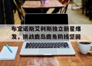 爱游戏地址-包含布宜诺斯艾利斯独立新星爆发，挑战鹿岛鹿角防线坚固的词条